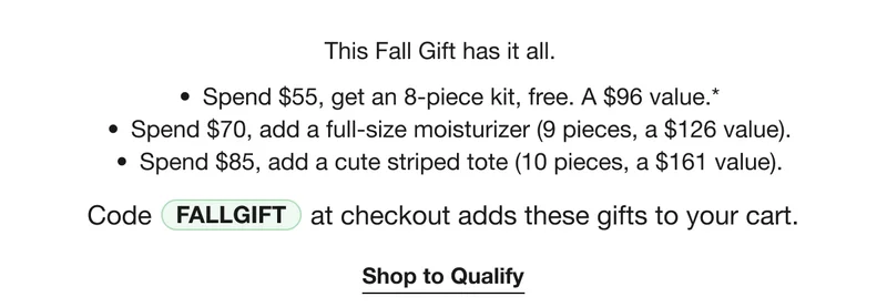 This Fall Gift has it all. | Spend $55, get an 8-piece kit, free. A $96 value.* | Spend $70, add a full-size moisturizer (9 pieces, a $126 value). | Spend $85, add a cute striped tote (10 pieces, a $161 value). | CODE FALL GIFT at check out adds these gifts to your cart. | Shop to Qualify