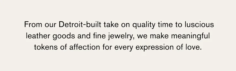 From our Detroit-built take on quality time to luscious leather goods and fine jewelry, we make meaningful tokens of affection for every expression of love.