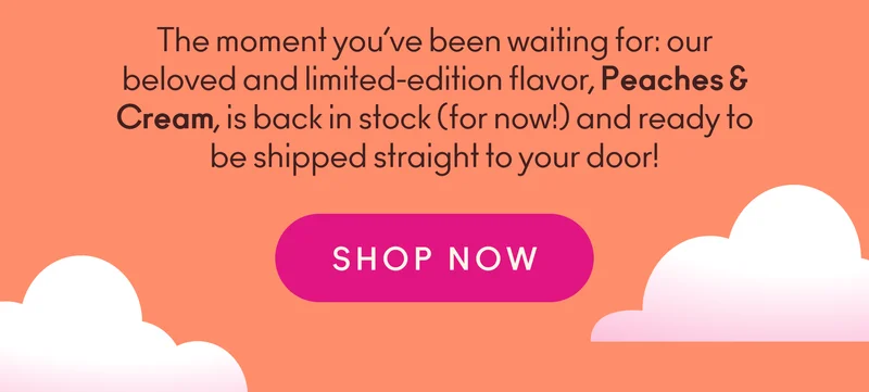 The moment you’ve been waiting for: our beloved and limited-edition flavor, Peaches & Cream, is back in stock (for now!) and ready to be shipped straight to your door!
