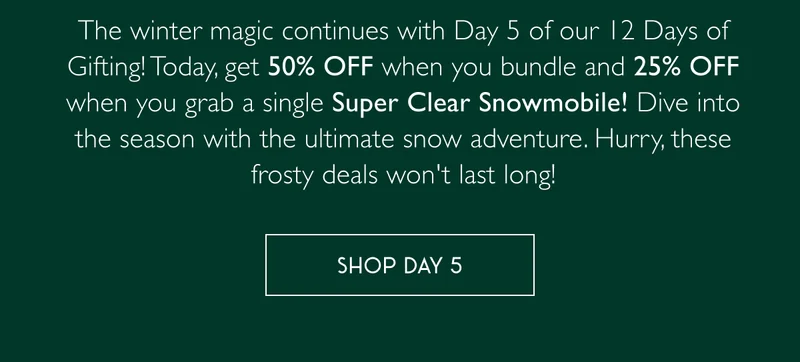 The winter magic continues with Day 5 of our 12 Days of Gifting! Today, get 50% OFF when you bundle and 25% OFF when you grab a single Super Clear Snowmobile! Dive into the season with the ultimate snow adventure. Hurry, these frosty deals won't last long! - SHOP DAY 5