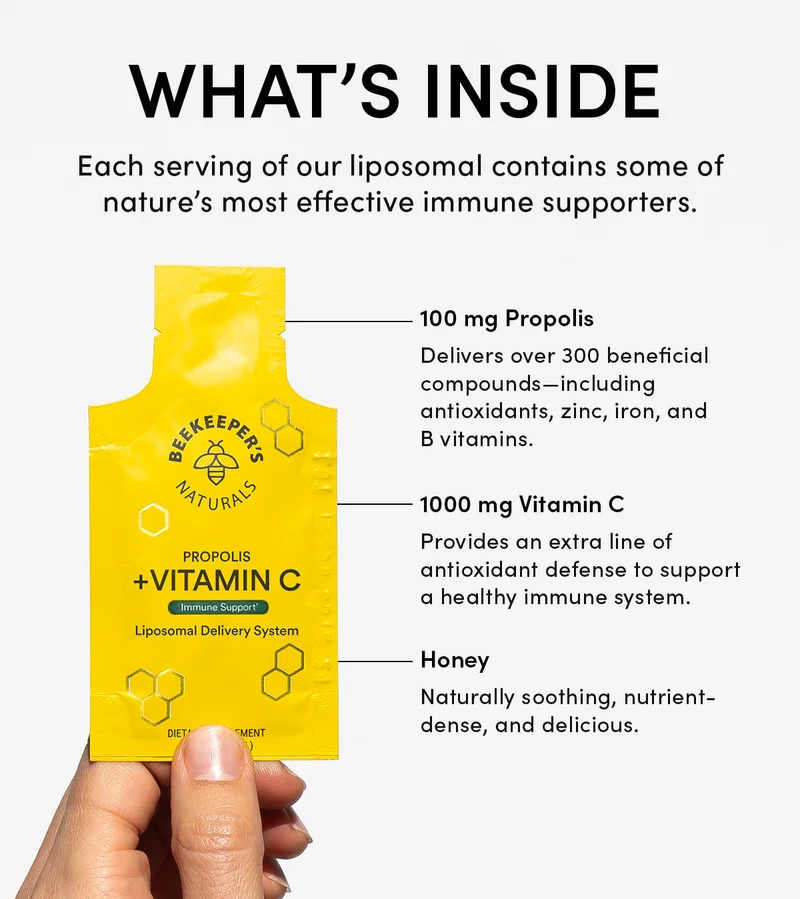 What’s Inside            Each serving of our liposomal contains some of nature’s most effective immune supporters.      100 mg Propolis  Delivers over 300 beneficial compounds—including antioxidants, zinc, iron, and B vitamins.    1000 mg Vitamin C  Provides an extra line of antioxidant defense to support a healthy immune system.     Honey     Naturally soothing, nutrient-dense, and delicious.