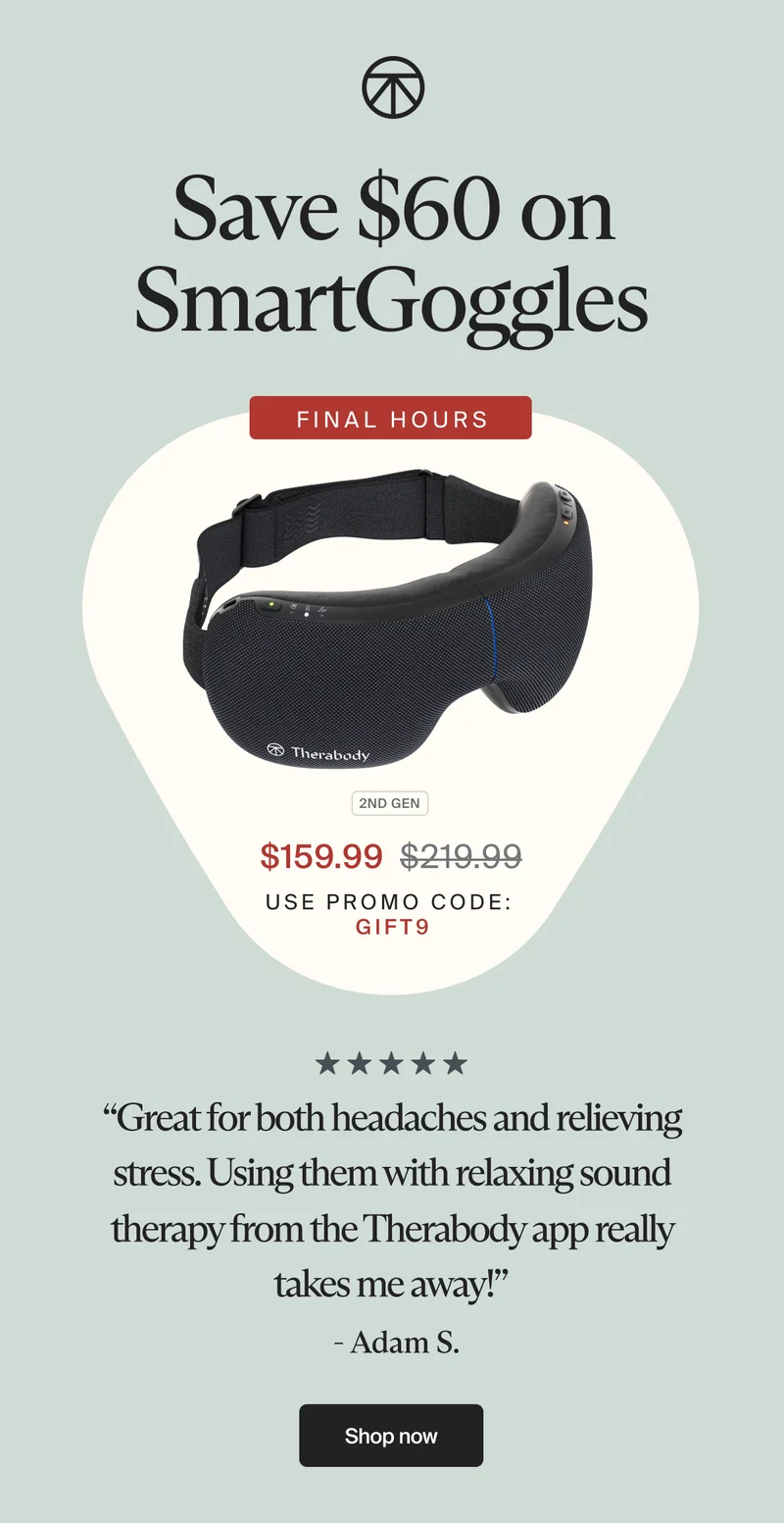 Save $60 on SmartGoggles | FINAL HOURS | $159.99 | use promo code: discount code | “Great for both headaches and relieving stress. Using them with relaxing sound therapy from the Therabody app really takes me away!” - Adam S. | Shop now