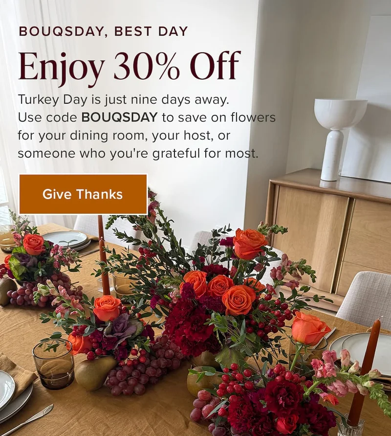 Bouqsday, Best Day: Enjoy 30% Off!&nbsp;Turkey Day is just nine days away.&nbsp;Use code discount code to save on flowers&nbsp;for your dining room, your host, or&nbsp;someone who you're grateful for most. Give Thanks