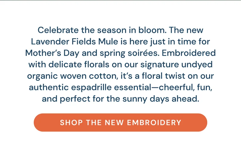Celebrate the season in bloom. The new Lavender Fields Mule is here just in time for Mother’s Day and spring soirées. Embroidered with delicate florals on our signature undyed organic woven cotton, it’s a floral twist on our authentic espadrille essential—cheerful, fun, and perfect for the sunny days ahead. Shop the New Embroidery