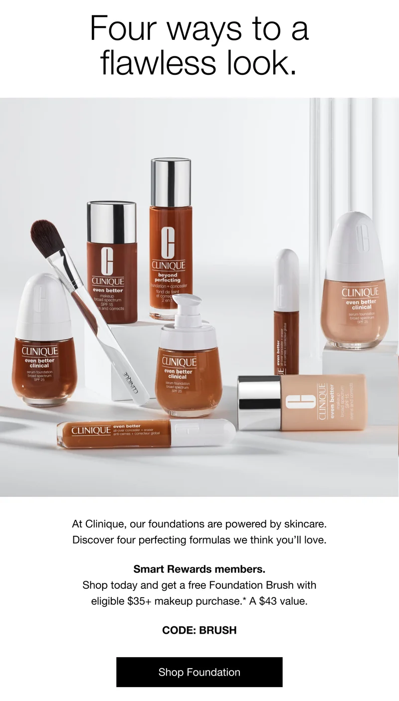 Four ways to a flawless look. At Clinique, our foundations are powered by skincare. Discover four perfecting formulas we think you’ll love. Smart Rewards members. Shop today and get a free Foundation Brush with eligible $35+ makeup purchase.* A $43 value. CODE: discount code | Shop Foundation