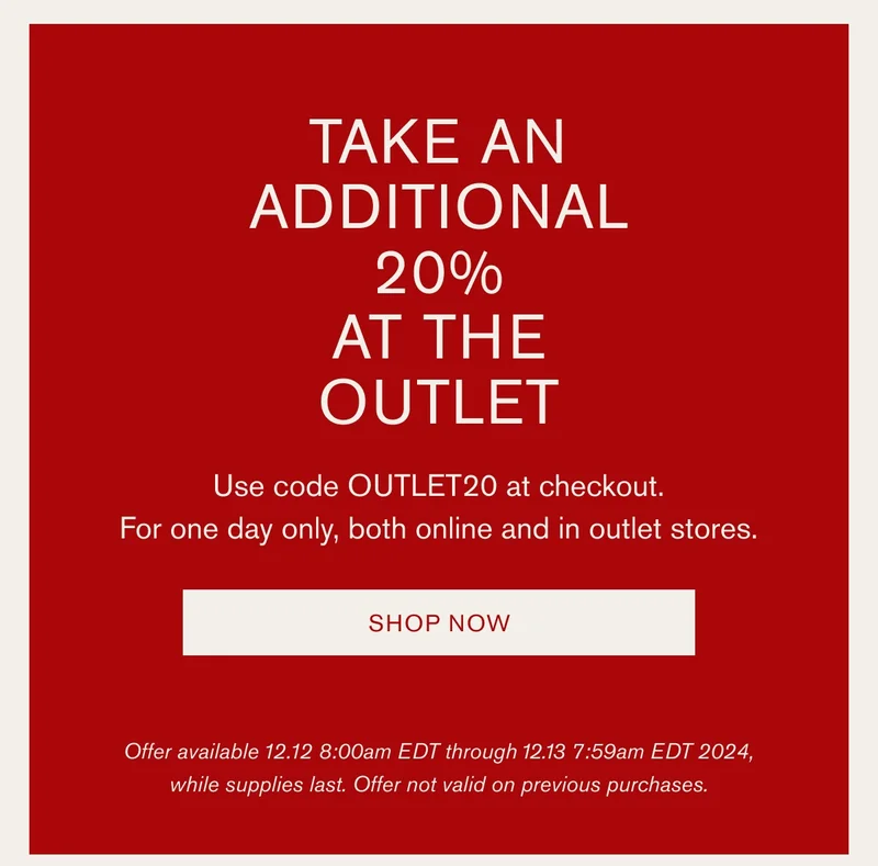 TAKE AN ADDITIONAL 20% AT THE OUTLET | Use code OUTLET20 at checkout. | For one day only, both online and in outlet stores. | SHOP NOW | Offer available 12.12 8:00am EDT through 12.13 7:59am EDT 2024, while supplies last. Offer not valid on previous purchases.