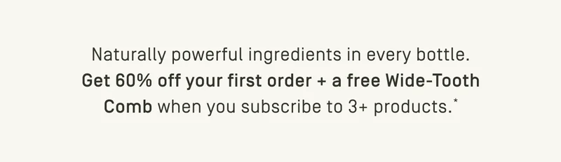 Get 60% off your first order + free wide tooth comb when you subscribe to 3+ products*