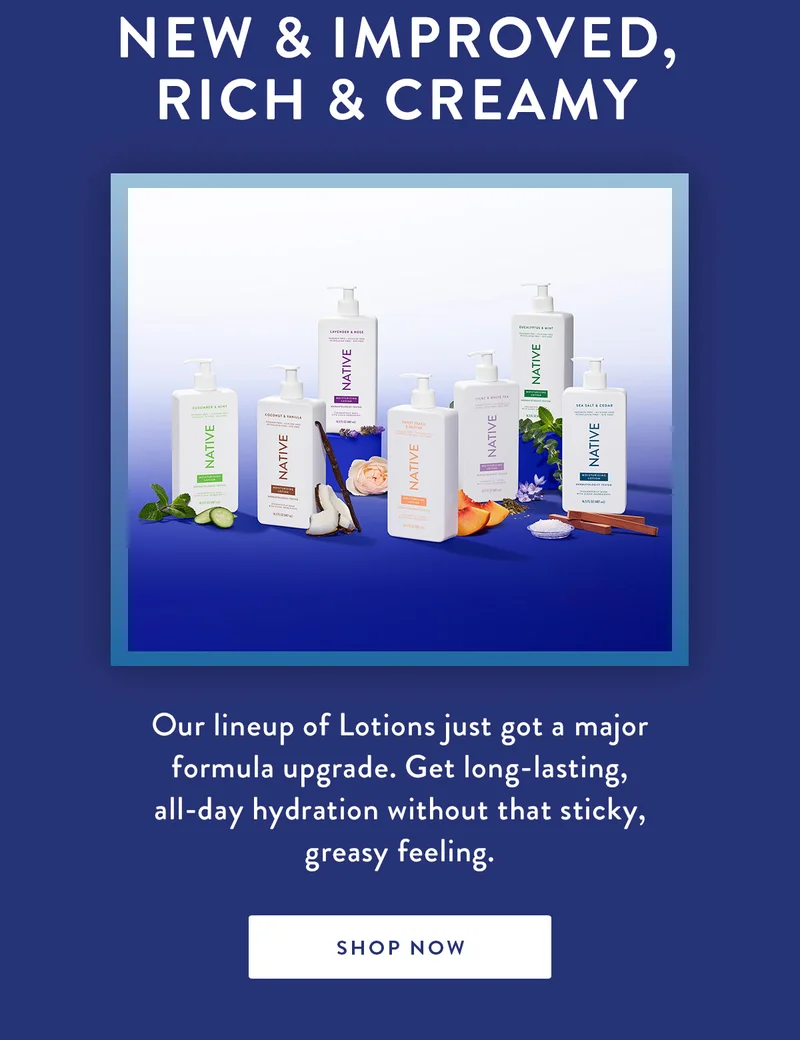 New & Improved, Rich & Creamy | Our lineup of Lotions just got a major formula upgrade. Get long-lasting, all-day hydration without that sticky, greasy feeling. | SHOP NOW