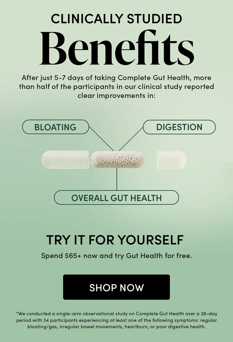Clinically Studied Benefits     After just 5-7 days of taking Complete Gut Health, more than half of the participants in our clinical study reported clear improvements in:    Bloating  Digestion   Overall Gut Health     Try It for Yourself  Spend $75+ now and try Gut Health for free.