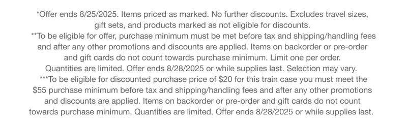 *Offer ends 8/25/2025. Items priced as marked. No further discounts. Excludes travel sizes,  gift sets, and products marked as not eligible for discounts. |  **To be eligible for offer, purchase minimum must be met before tax and shipping/handling fees  and after any other promotions and discounts are applied. Items on backorder or pre-order  and gift cards do not count towards purchase minimum. Limit one per order. Quantities are limited. Offer ends 8/28/2025 or while supplies last. Selection may vary. | ***To be eligible for discounted purchase price of $20 for this train case you must meet the  $55 purchase minimum before tax and shipping/handling fees and after any other promotions  and discounts are applied. Items on backorder or pre-order and gift cards do not count  towards purchase minimum. Quantities are limited. Offer ends 8/28/2025 or while supplies last.