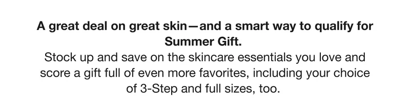 A great deal on great skin—and a smart way to qualify for Summer Gift.  Stock up and save on the skincare essentials you love and score a gift full of even more favorites, including your choice of 3-Step and full sizes, too.