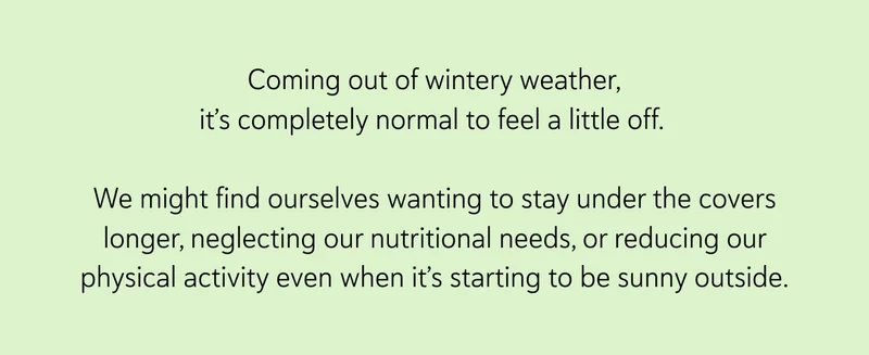 Coming out of wintery weather, it’s completely normal to feel a little off.   We might find ourselves wanting to stay under the covers longer, neglecting our nutritional needs, or reducing our physical activity even when it’s starting to be sunny outside.