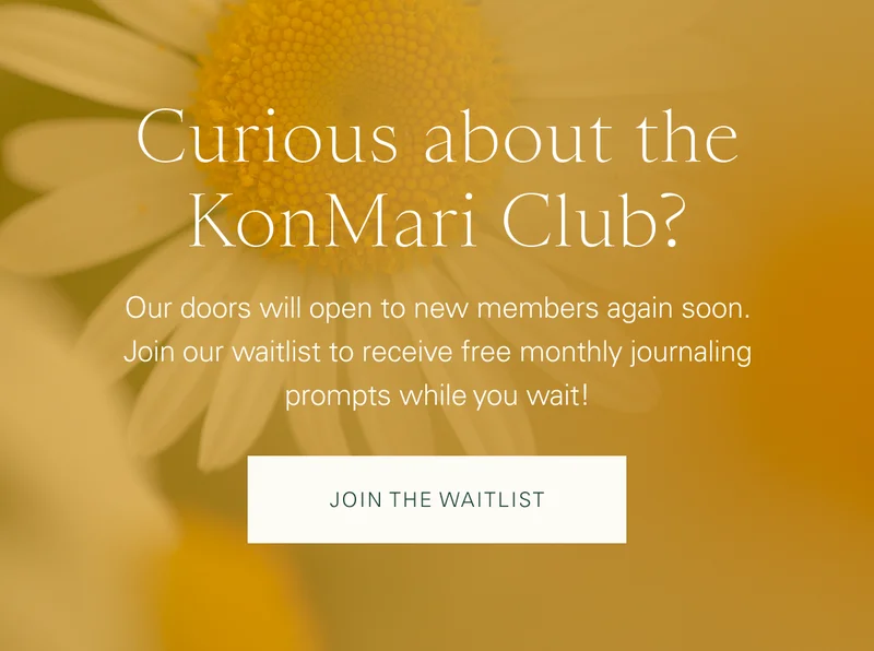 Curious about the KonMari Club? Our doors will open to new members again soon. Join our waitlist to receive free monthly journaling prompts while you wait! Join the Waitlist