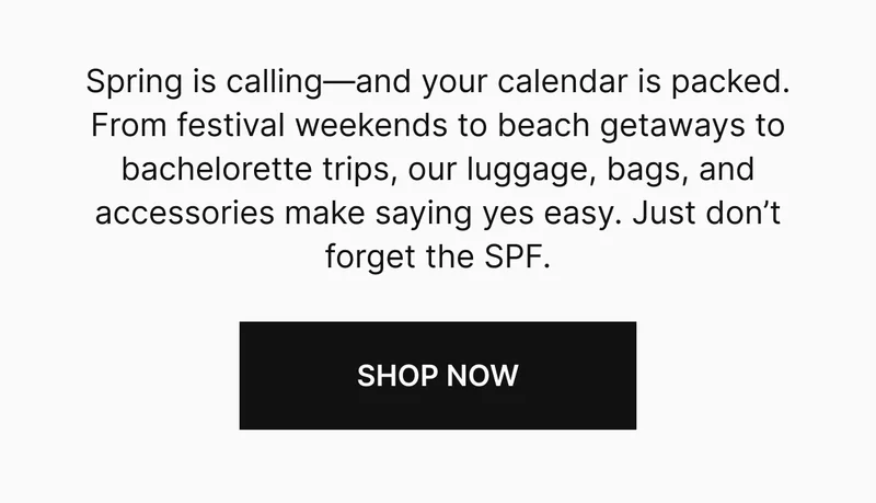 Spring is calling—and your calendar is packed. From festival weekends to beach getaways to bachelorette trips, our luggage, bags, and accessories make saying yes easy. Just don’t forget the SPF. SHOP NOW