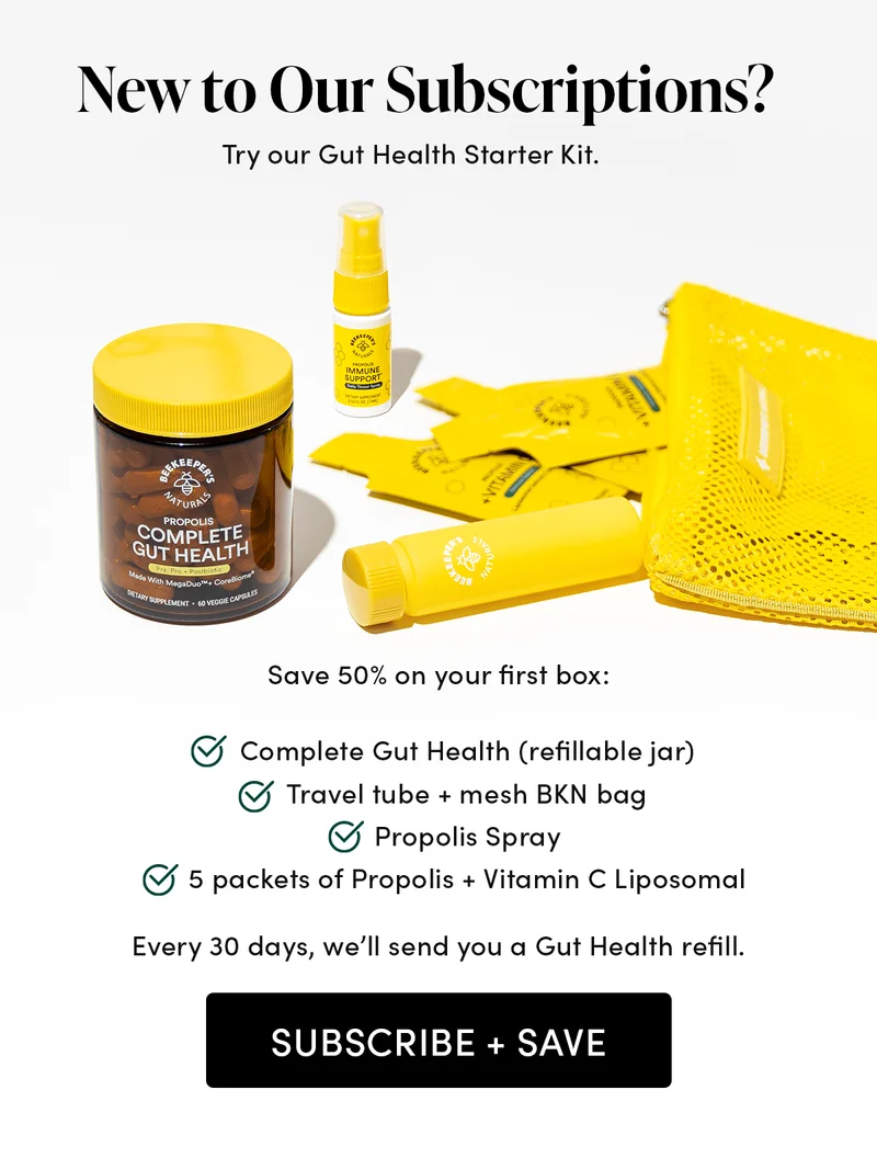New to Our Subscriptions?   Try our Gut Health Starter Kit.     Save 50% on your first box:  Complete Gut Health (refillable jar) Travel tube + mesh BKN bag  Propolis Spray  5 packets of Propolis + Vitamin C Liposomal  Every 30 days, we’ll send you a Gut Health refill.
