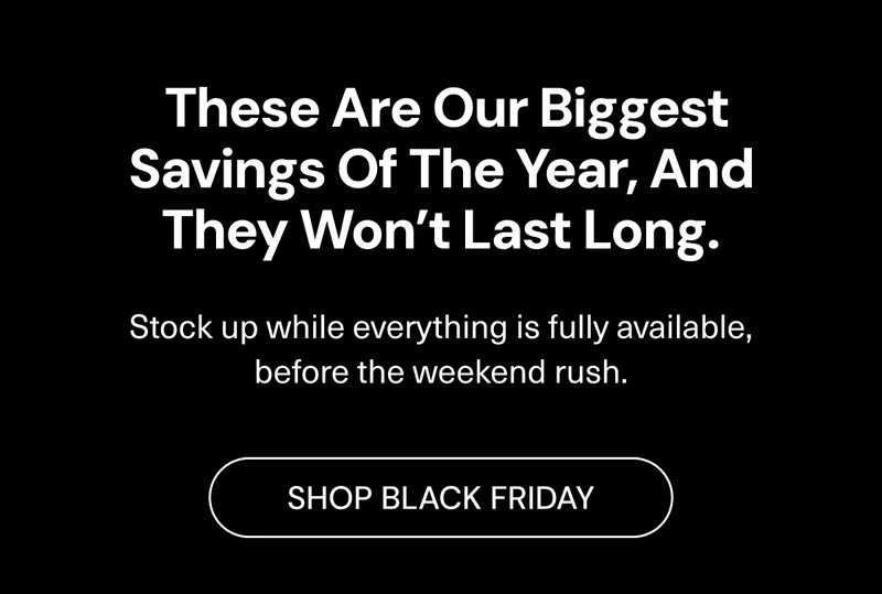 These are our biggest savings of the year, and they won’t last long. Stock up while everything is fully available, before the weekend rush. Shop Black Friday.