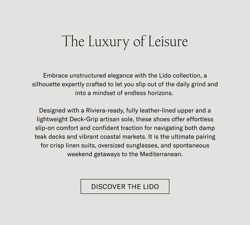 The Luxury of Leisure Downtime deserves its own elegance. With the Lido, we’ve built a slip-on silhouette—crafted with all the artisan mastery of the Italian coast—and built it for life’s best downtime moments.  Designed with soft Italian suede, a LWG-certified finished leather lining, and a lightweight Margom Rubber sole, the Lido offers a level of comfort that's as polished as it is practical. For days that begin with relaxed style and end in cocktail hours, it is the ultimate pairing for crisp linen suits, casual summer trousers, and your favorite weekend getaways along the Mediterranean.  [DISCOVER THE LIDO]