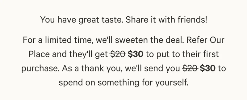You have great taste. Share it with friends! For a limited time, we'll sweeten the deal. Refer Our Place and they'll get $30 to put to their first purchase. As a thank you, we'll send you $30 to spend on something for yourself.
