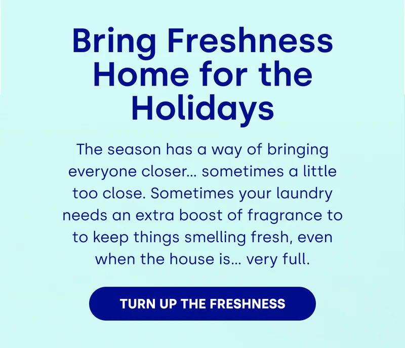 Bring Freshness Home for the Holidays The season has a way of bringing everyone closer… sometimes a little too close. Sometimes your laundry needs an extra boost of fragrance to to keep things smelling fresh, even when the house is… very full. [Turn Up the Freshness]