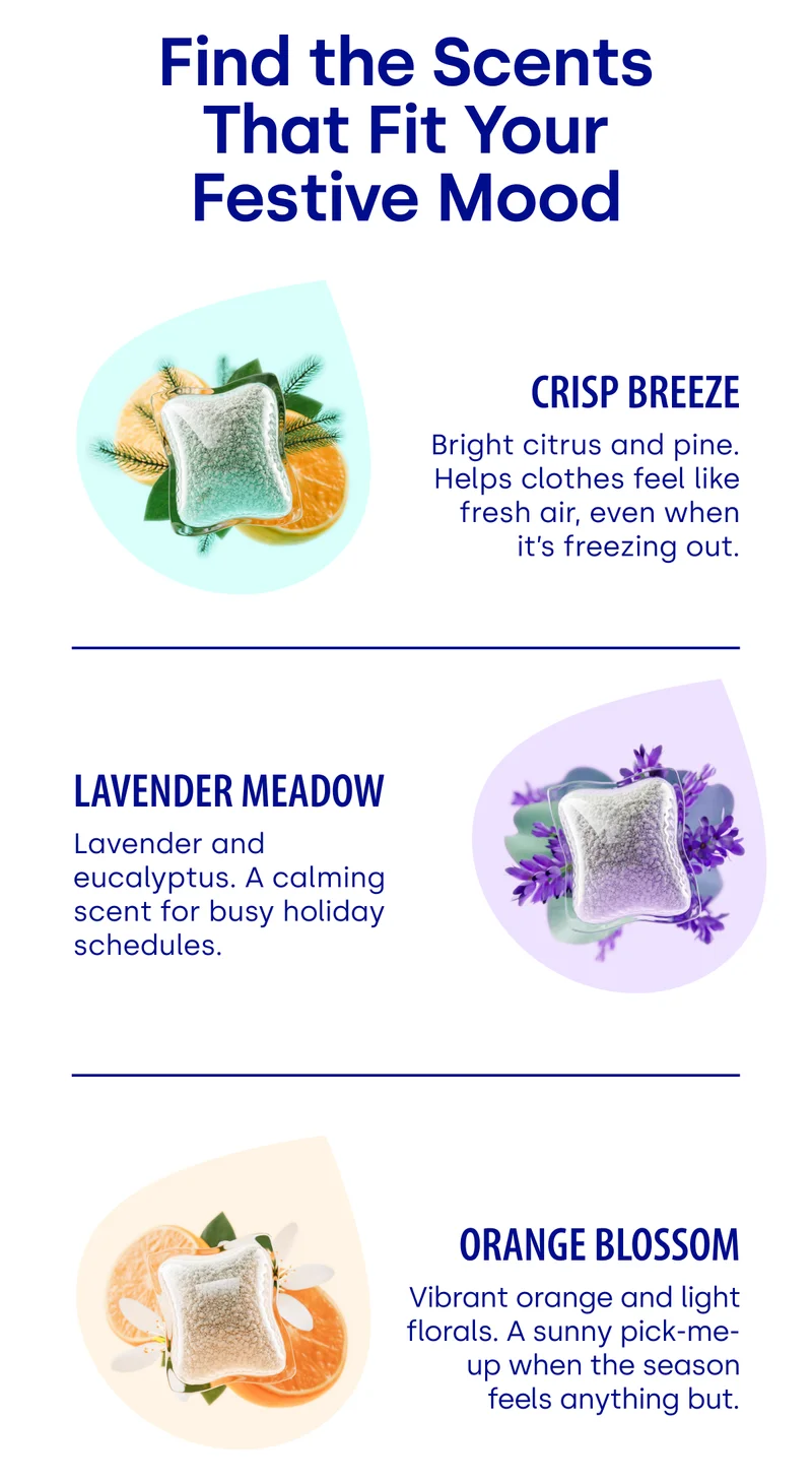 Find the Scents That Fit Your Festive Mood | Crisp Breeze Bright citrus and pine. Helps clothes feel like fresh air, even when it’s freezing out. | Lavender Meadow Lavender and eucalyptus. A calming scent for busy holiday schedules. | Orange Blossom Vibrant orange and light florals. A sunny pick-me-up when the season feels anything but.