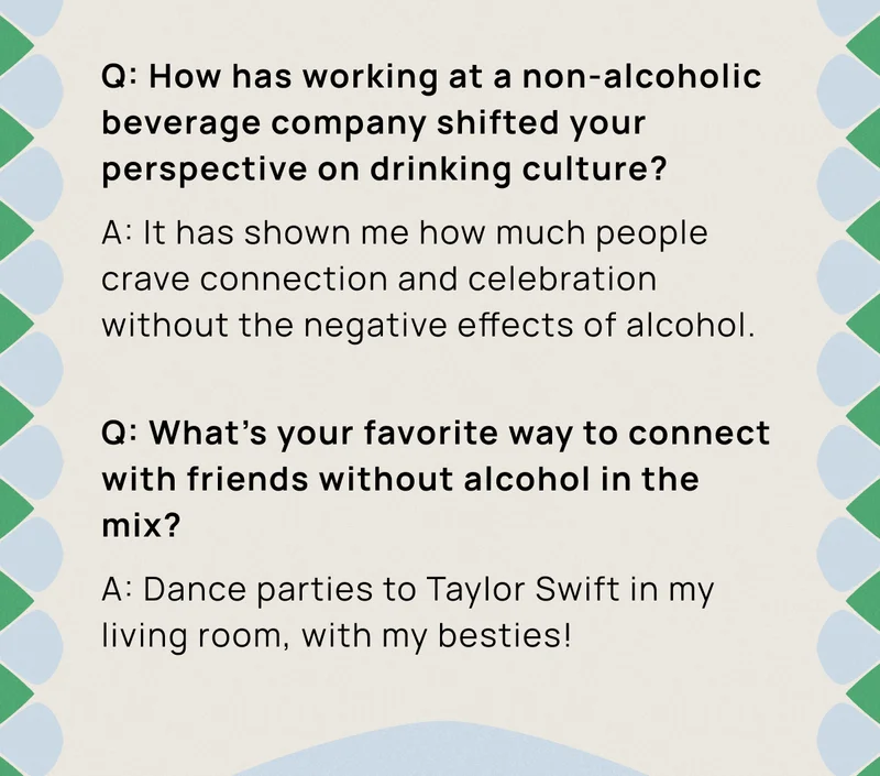 Q: How has working at a non-alcoholic beverage company shifted your perspective on drinking culture? A: It has shown me how much people crave connection and celebration without the negative effects of alcohol.  | Q: What's your favorite way to connect with friends without alcohol in the mix? A: Dance parties to Taylor Swift in my living room, with my besties!
