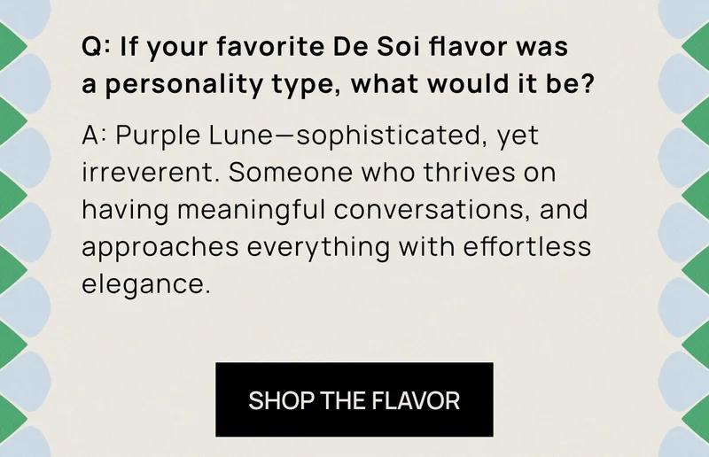 Q: If your favorite De Soi flavor was a personality type, what would it be? A: Purple Lune––sophisticated, yet irreverent. Someone who thrives on having meaningful conversations, and approaches everything with effortless elegance.