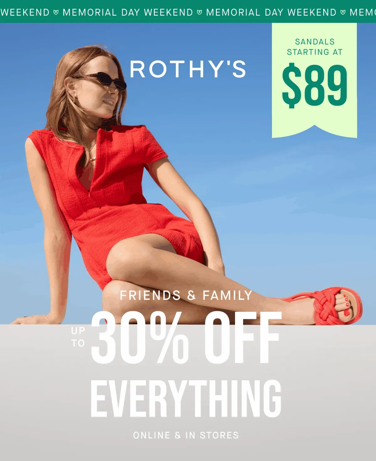 MEMORIAL DAY WEEKEND SANDALS STARTING AT $89 FRIENDS & FAMILY UP TO 30% OFF EVERYTHING ONLINE & IN STORES