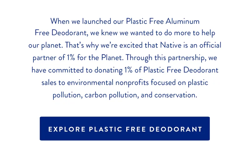 When we launched our Plastic Free Aluminum Free Deodorant, we knew we wanted to do more to help our planet.That's why we're excited that Native is an official partner of 1% for the Planet. Through this partnership, we have committed to donating 1% of Plastic Free Deodorant sales to environmental nonprofits focused on plastic pollution, carbon pollution, and conservation. | Explore Plastic Free Deodorant