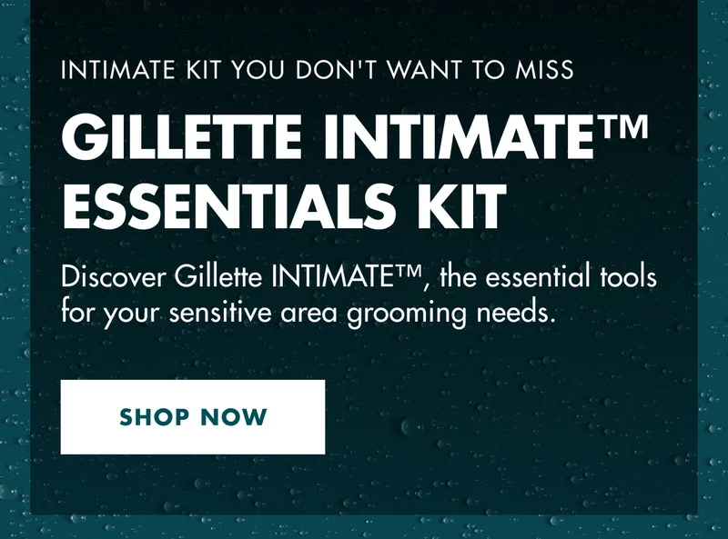 INTIMATE KIT YOU DON'T WANT TO MISS. GILLETTE INTIMATE™ ESSENTIALS KIT. Discover Gillette INTIMATE™, the essential tools for your sensitive area grooming needs. SHOP NOW