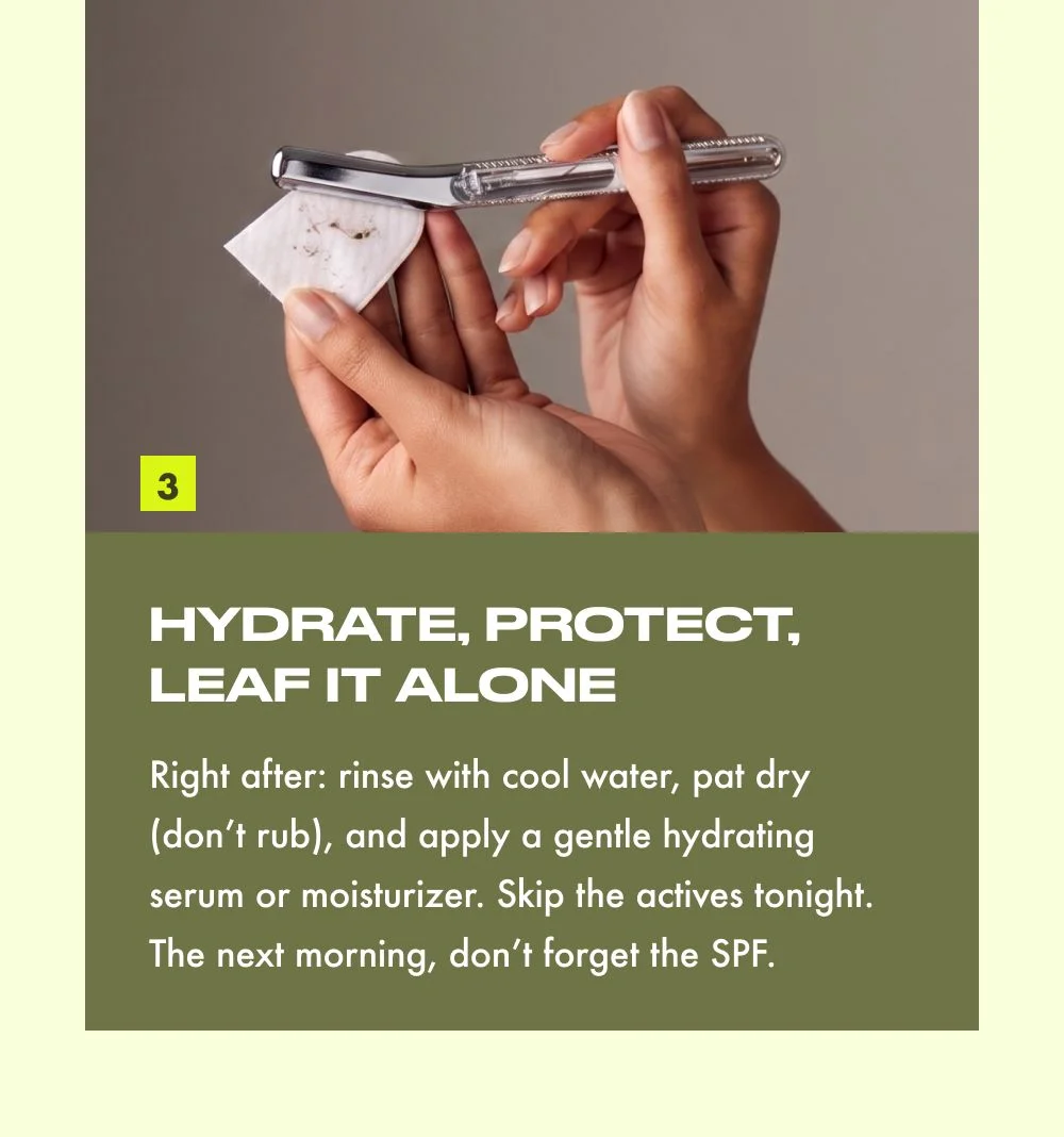 HYDRATE, PROTECT, LEAF IT ALONE  Right after: rinse with cool water, pat dry (don't rub), and apply a gentle hydrating serum or moisturizer. Skip the actives tonight. The next morning, don't forget the SPF.