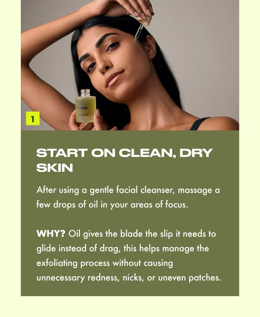 START ON CLEAN, DRY SKIN  After using a gentle facial cleanser, massage a few drops of oil in your areas of focus.  WHY? Oil gives the blade the slip it needs to glide instead of drag, this helps manage the exfoliating process without causing unnecessary redness, nicks, or uneven patches.