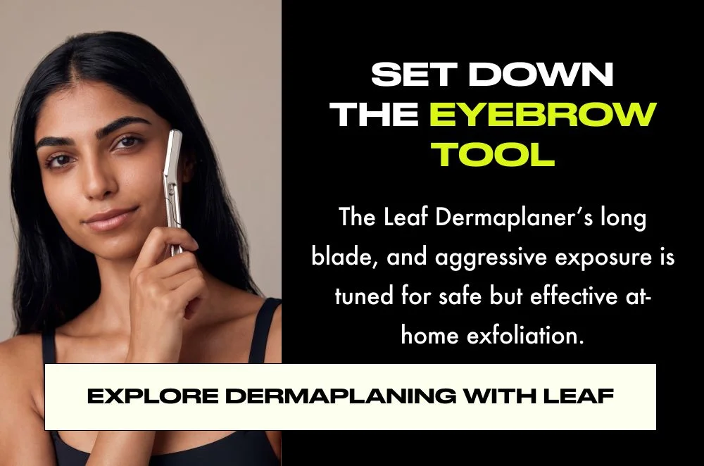 SET DOWN THE EYEBROW TOOL  The Leaf Dermaplaner's long blade, and aggressive exposure is tuned for safe but effective at- home exfoliation.