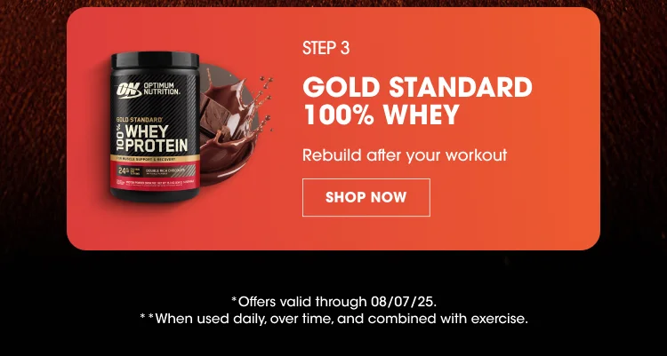 STEP 3 GOLD STANDARD 100% WHEY Rebuild after your workout SHOP NOW *Offers valid through 08/07/25. **When used daily, over time, and combined with exercise.