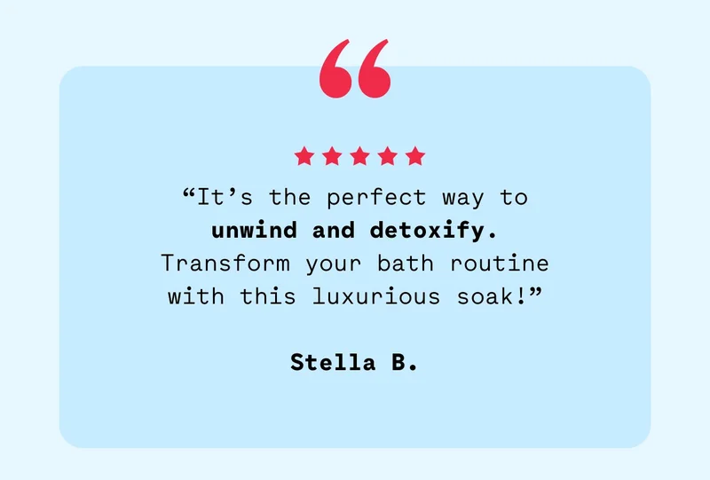 “It’s the perfect way to unwind and detoxify. Transform your bath routine with this luxurious soak!”  Stella B.