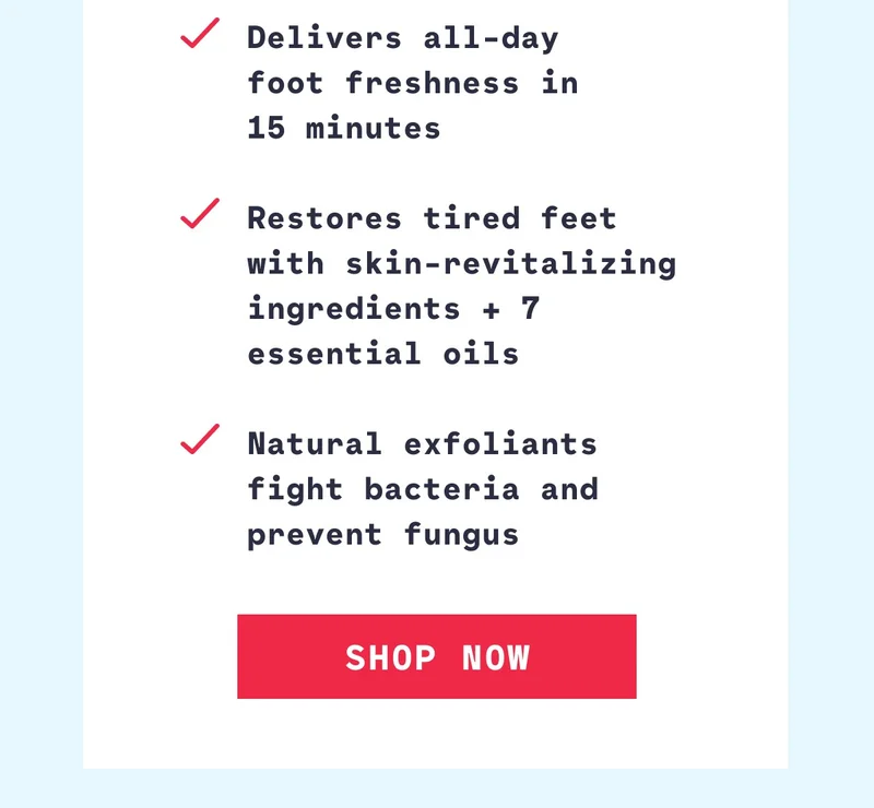 Delivers all-day  foot freshness in  15 minutes  Restores tired feet with skin-revitalizing ingredients + 7 essential oils  Natural exfoliants fight bacteria and prevent fungus Shop Now