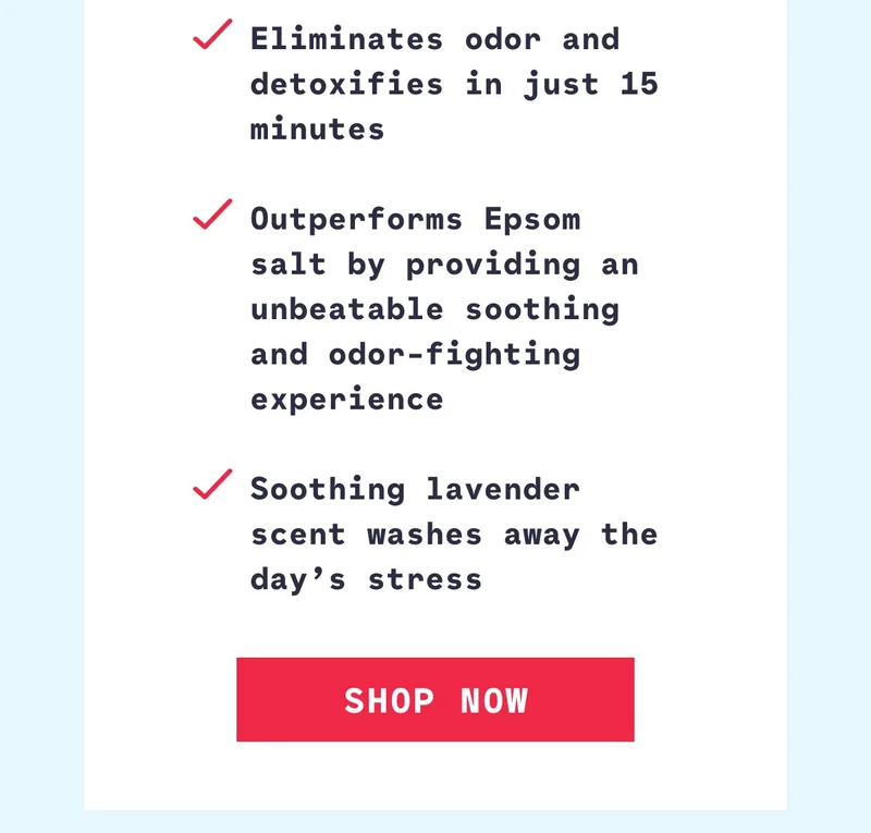 Eliminates odor and detoxifies in just 15 minutes  Outperforms Epsom salt by providing an unbeatable soothing and odor-fighting experience  Soothing lavender scent washes away the day’s stress Shop Now