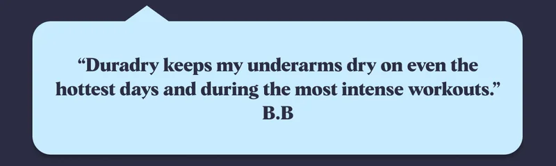 “Duradry keeps my underarms dry on even the hottest days and during the most intense workouts.” B.B