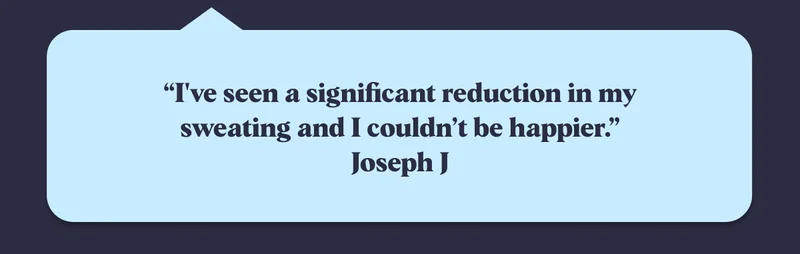 “I've seen a significant reduction in my sweating and I couldn’t be happier.” Joseph J
