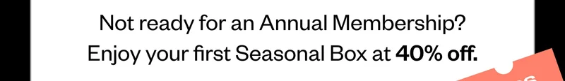 Not ready for an Annual Membership? Enjoy your first Seasonal Box at 40% off.