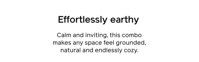 Effortlessly earthy. Calm and inviting, this combo makes any space feel grounded, natural and endlessly cozy.