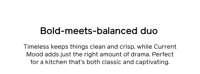 Bold-meets-balanced duo. Timeless keeps things clean and crisp, while Current Mood adds just the right amount of drama. Perfect for a kitchen that's both classic and captivating.