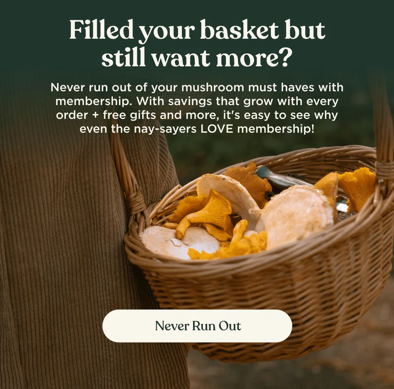 Filled your basket but still want more? | Never run out of your mushroom must haves with membership. With savings that grow with every order + free gifts and more, it's easy to see why even the nay-sayers LOVE membership! | Never Run Out