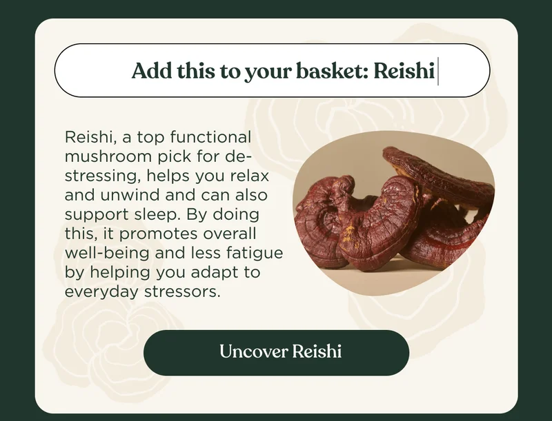 Add this to your basket: Reishi | Reishi, a top functional mushroom pick for de-stressing, helps you relax and unwind and can also support sleep. By doing this, it promotes overall well-being and less fatigue by helping you adapt to everyday stressors. | Uncover Reishi