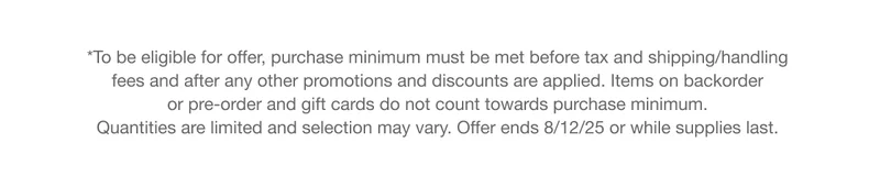 *To be eligible for offer, purchase minimum must be met before tax and shipping/handling fees and after any other promotions and discounts are applied. Items on backorder or pre-order and gift cards do not count towards purchase minimum. Quantities are limited and selection may vary. Offer ends 8/12/25 or while supplies last.