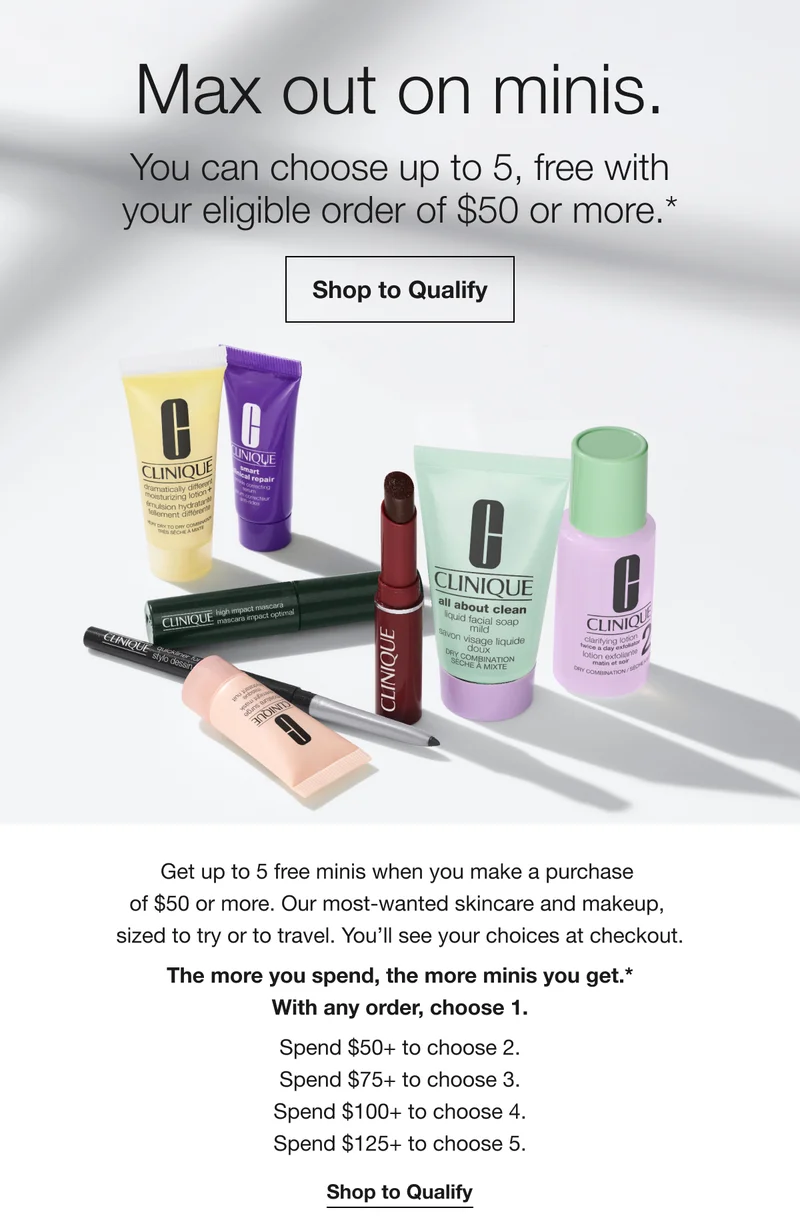Max out on minis. You can choose up to 5, free with your eligible order of $50 or more.* Shop to Qualify Get up to 5 free minis when you make a purchase of $50 or more. Our most-wanted skincare and makeup, sized to try or to travel. You'll see your choices at checkout. The more you spend, the more minis you get.* With any order, choose 1. Spend $50+ to choose 2. Spend $75+ to choose 3. Spend $100+ to choose 4. Spend $125+ to choose 5. Shop to Qualify