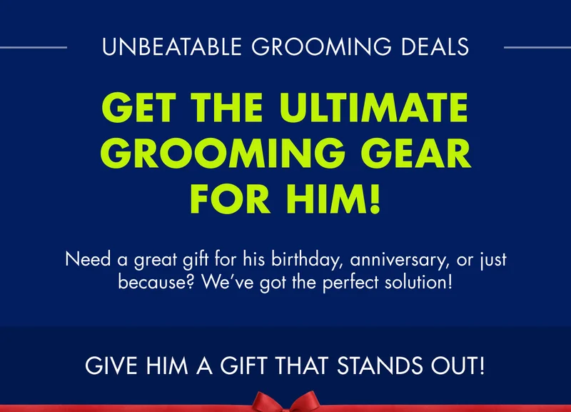 UNBEATABLE GROOMING DEALS. GET THE ULTIMATE GROOMING GEAR FOR HIM! Need a great gift for his birthday, anniversary, or just because? We’ve got the perfect solution! GIVE HIM A GIFT THAT STANDS OUT!