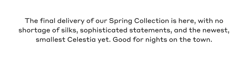 The final delivery of our Spring Collection is here, with no shortage of silks, sophisticated statements, and the newest, smallest Celestia yet. Good for nights on the town.