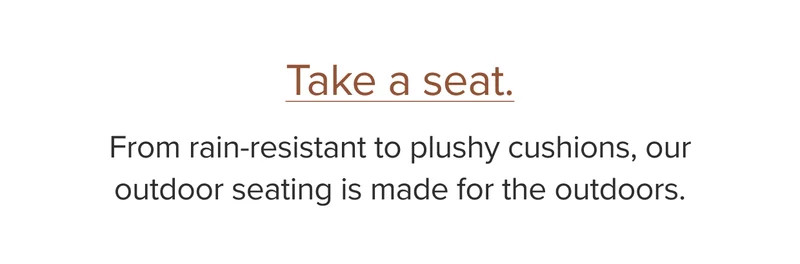 From rain-resistant to plushy cushions, our outdoor seating is made for the outdoors.