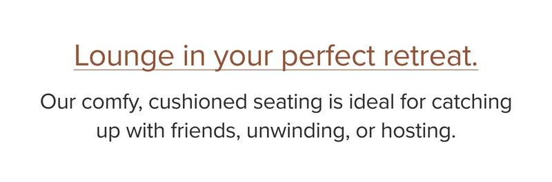 Our comfy, cushioned seating is ideal for catching up with friends, unwinding or hosting.