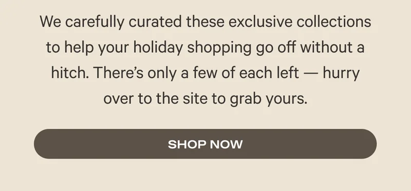 We carefully curated these exclusive collections to help your holiday shopping go off without a hitch. There’s only a few of each left — hurry over to the site to grab yours.